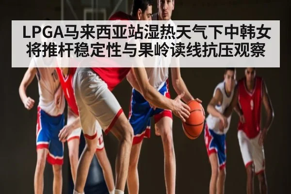 LPGA马来西亚站湿热天气下中韩女将推杆稳定性与果岭读线抗压观察